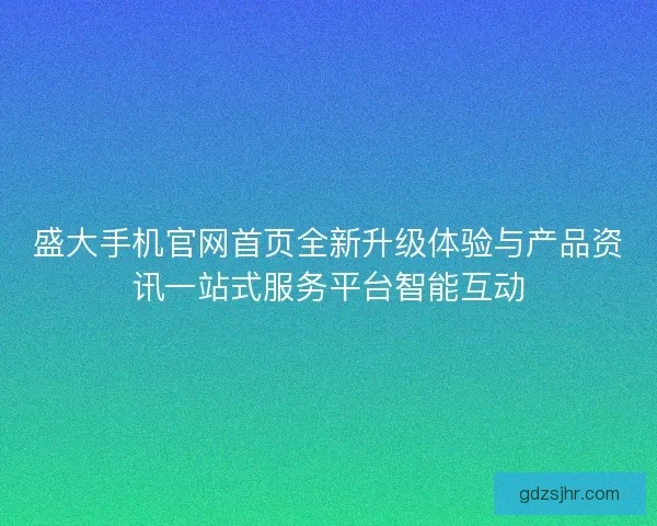 盛大手机官网首页全新升级体验与产品资讯一站式服务平台智能互动