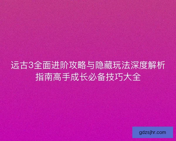 远古3全面进阶攻略与隐藏玩法深度解析指南高手成长必备技巧大全