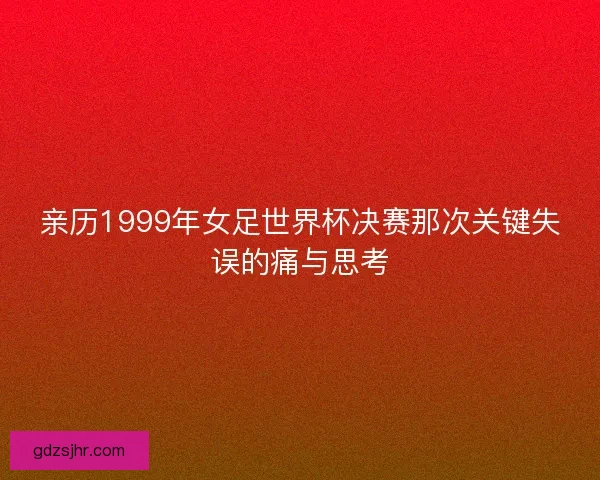 亲历1999年女足世界杯决赛那次关键失误的痛与思考