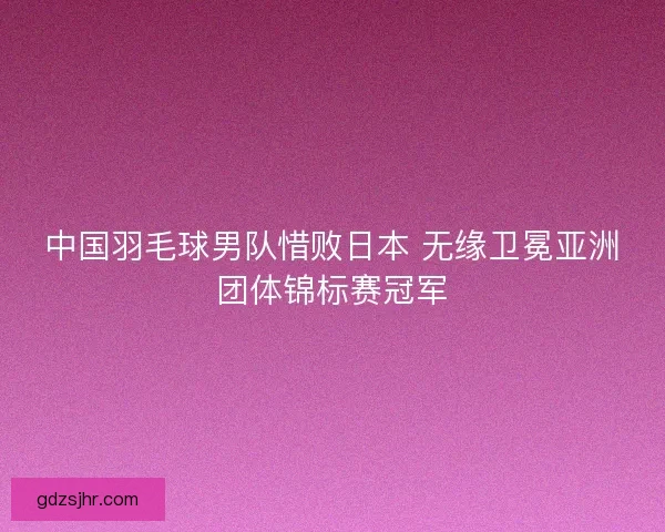 中国羽毛球男队惜败日本 无缘卫冕亚洲团体锦标赛冠军