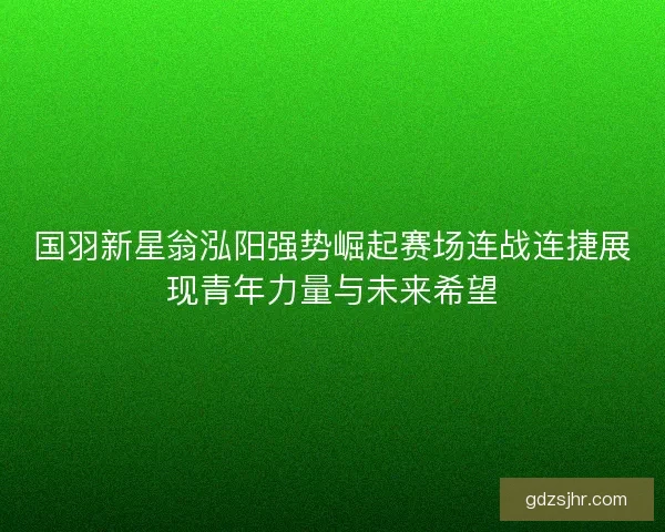 国羽新星翁泓阳强势崛起赛场连战连捷展现青年力量与未来希望