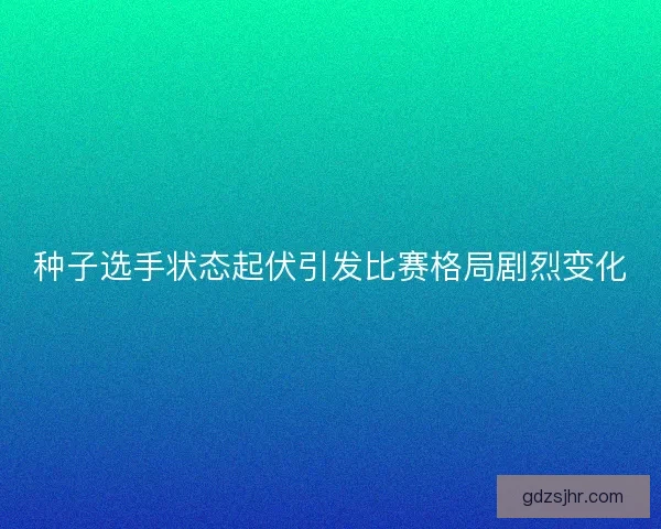 种子选手状态起伏引发比赛格局剧烈变化